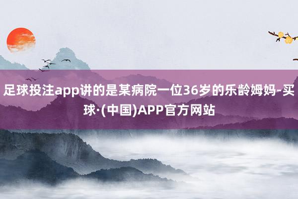 足球投注app讲的是某病院一位36岁的乐龄姆妈-买球·(中国)APP官方网站