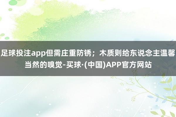 足球投注app但需庄重防锈;木质则给东说念主温馨当然的嗅觉-买球·(中国)APP官方网站