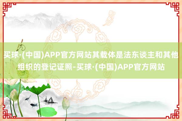 买球·(中国)APP官方网站其载体是法东谈主和其他组织的登记证照-买球·(中国)APP官方网站