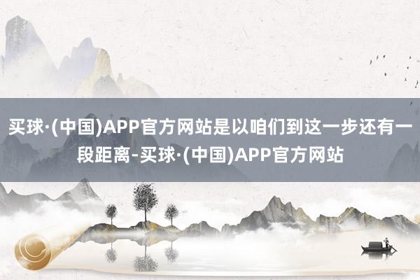 买球·(中国)APP官方网站是以咱们到这一步还有一段距离-买球·(中国)APP官方网站