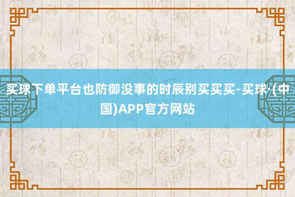 买球下单平台也防御没事的时辰别买买买-买球·(中国)APP官方网站