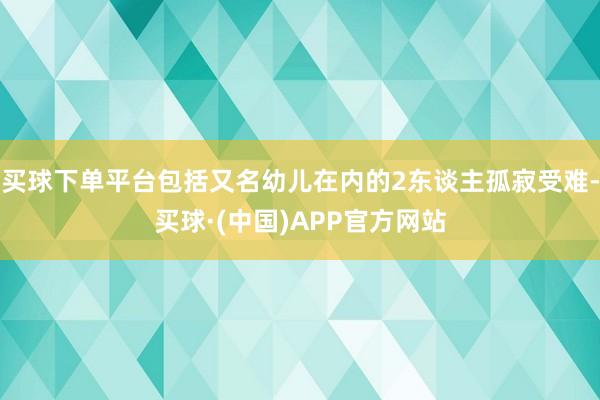买球下单平台包括又名幼儿在内的2东谈主孤寂受难-买球·(中国)APP官方网站