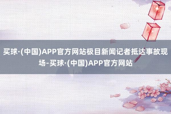 买球·(中国)APP官方网站极目新闻记者抵达事故现场-买球·(中国)APP官方网站