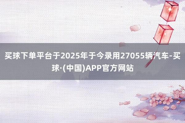 买球下单平台于2025年于今录用27055辆汽车-买球·(中国)APP官方网站