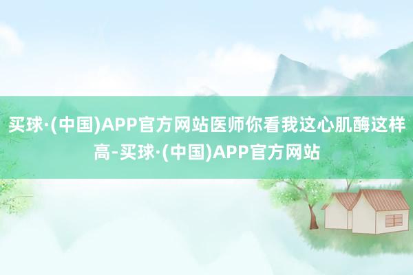 买球·(中国)APP官方网站医师你看我这心肌酶这样高-买球·(中国)APP官方网站