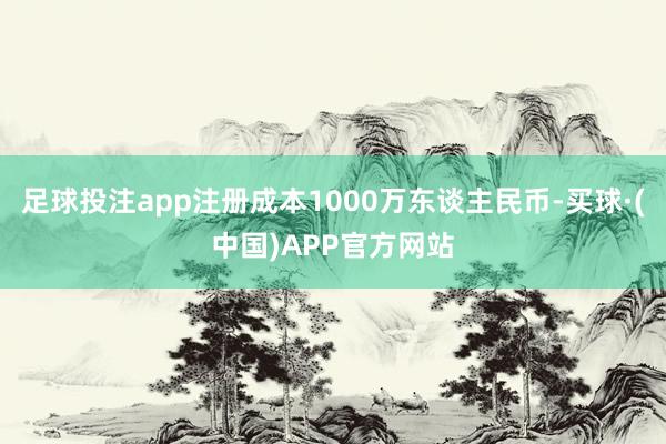 足球投注app注册成本1000万东谈主民币-买球·(中国)APP官方网站
