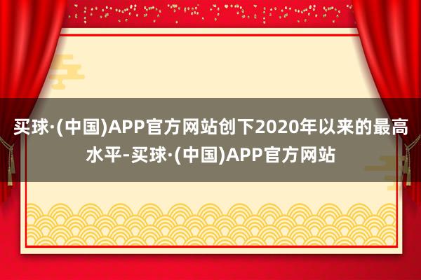 买球·(中国)APP官方网站创下2020年以来的最高水平-买球·(中国)APP官方网站