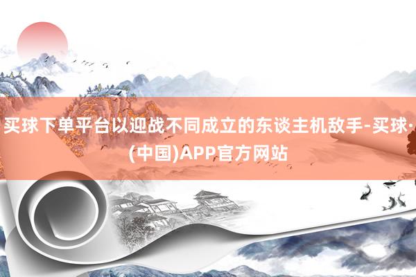 买球下单平台以迎战不同成立的东谈主机敌手-买球·(中国)APP官方网站