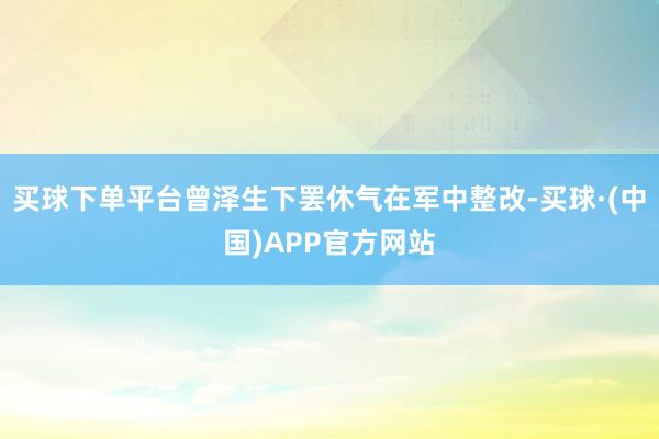 买球下单平台曾泽生下罢休气在军中整改-买球·(中国)APP官方网站