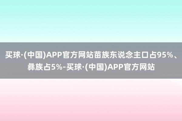 买球·(中国)APP官方网站苗族东说念主口占95%、彝族占5%-买球·(中国)APP官方网站