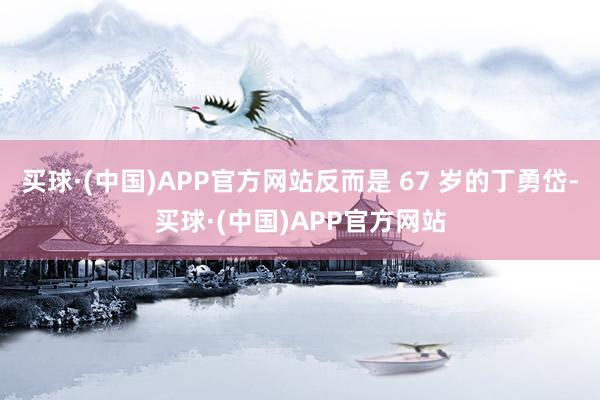 买球·(中国)APP官方网站反而是 67 岁的丁勇岱-买球·(中国)APP官方网站