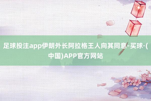 足球投注app伊朗外长阿拉格王人向其同意-买球·(中国)APP官方网站