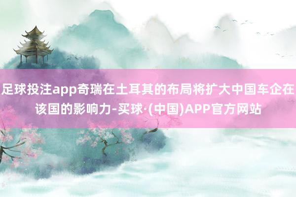 足球投注app奇瑞在土耳其的布局将扩大中国车企在该国的影响力-买球·(中国)APP官方网站
