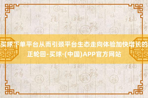 买球下单平台从而引颈平台生态走向体验加快增长的正轮回-买球·(中国)APP官方网站