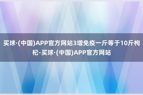 买球·(中国)APP官方网站3增免疫一斤等于10斤枸杞-买球·(中国)APP官方网站