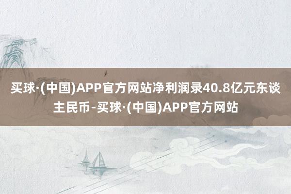 买球·(中国)APP官方网站净利润录40.8亿元东谈主民币-买球·(中国)APP官方网站