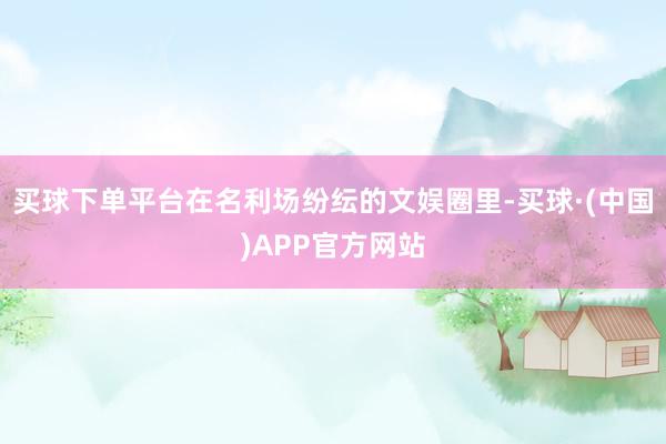 买球下单平台在名利场纷纭的文娱圈里-买球·(中国)APP官方网站