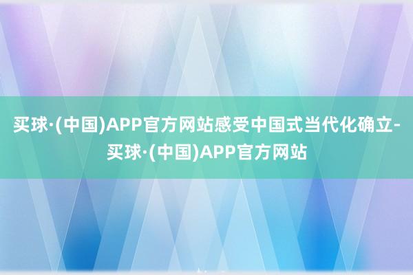 买球·(中国)APP官方网站感受中国式当代化确立-买球·(中国)APP官方网站
