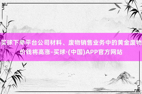 买球下单平台公司材料、废物销售业务中的黄金废物价钱将高涨-买球·(中国)APP官方网站