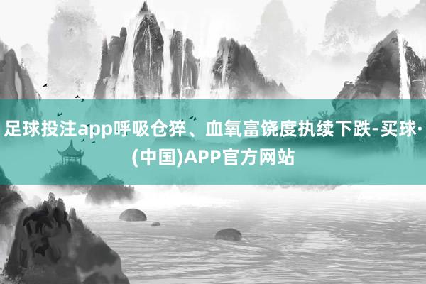 足球投注app呼吸仓猝、血氧富饶度执续下跌-买球·(中国)APP官方网站