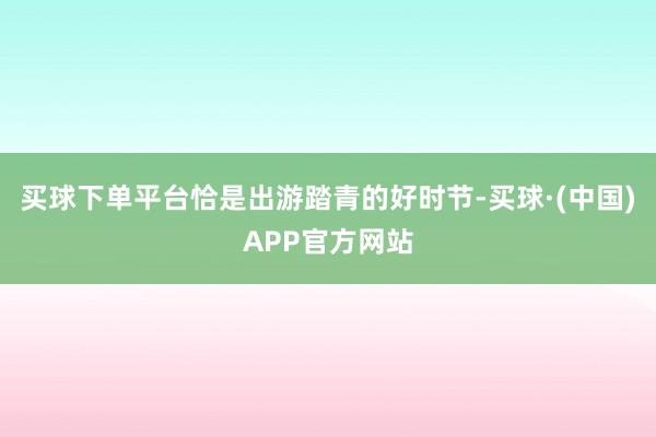 买球下单平台恰是出游踏青的好时节-买球·(中国)APP官方网站
