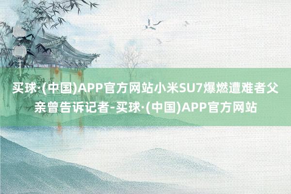 买球·(中国)APP官方网站小米SU7爆燃遭难者父亲曾告诉记者-买球·(中国)APP官方网站