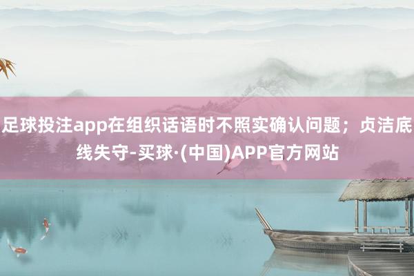 足球投注app在组织话语时不照实确认问题；贞洁底线失守-买球·(中国)APP官方网站