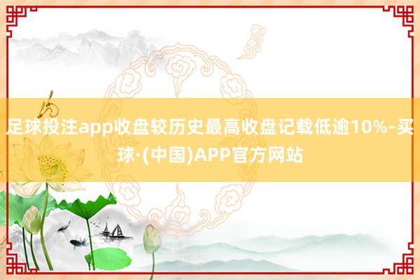 足球投注app收盘较历史最高收盘记载低逾10%-买球·(中国)APP官方网站