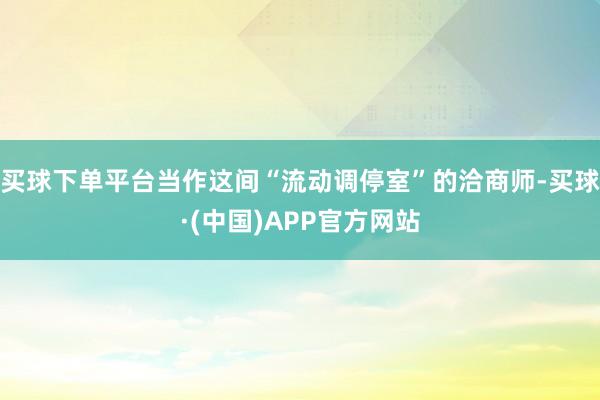 买球下单平台当作这间“流动调停室”的洽商师-买球·(中国)APP官方网站