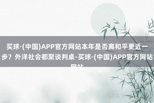 买球·(中国)APP官方网站本年是否离和平更近一步?外洋社会都聚谈判桌-买球·(中国)APP官方网站