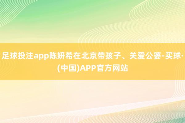 足球投注app陈妍希在北京带孩子、关爱公婆-买球·(中国)APP官方网站