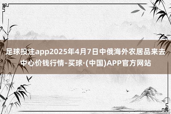 足球投注app2025年4月7日中俄海外农居品来去中心价钱行情-买球·(中国)APP官方网站