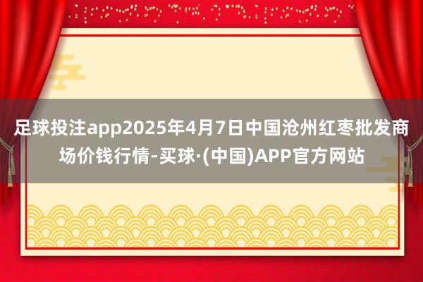 足球投注app2025年4月7日中国沧州红枣批发商场价钱行情-买球·(中国)APP官方网站