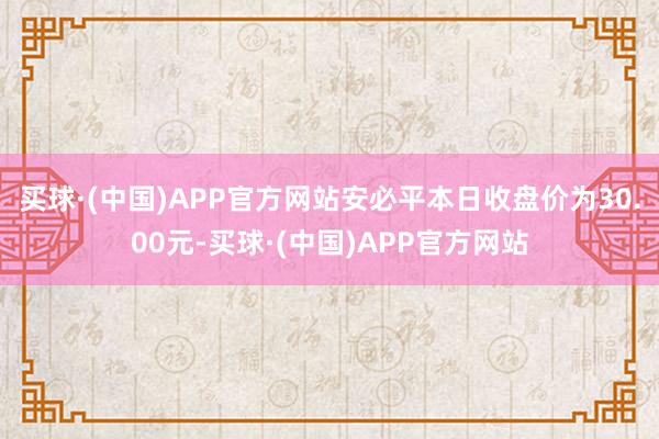 买球·(中国)APP官方网站安必平本日收盘价为30.00元-买球·(中国)APP官方网站